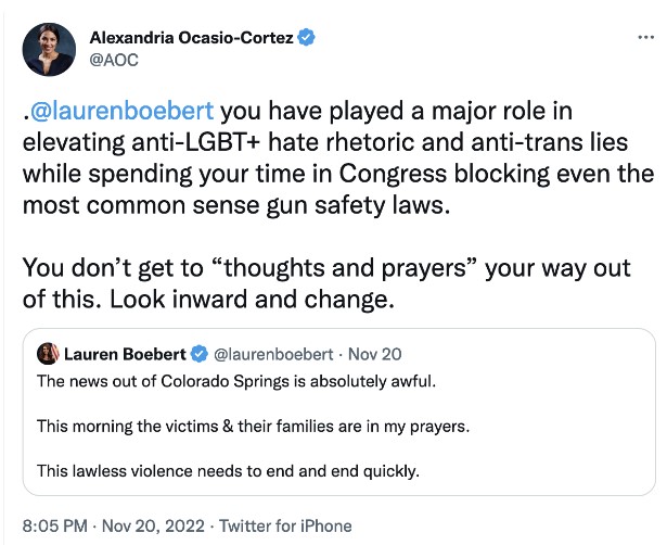 ALT TEXT: AOC tweets: “@laurenboebert you have played a major role in elevating anti-LGBT+ hate rhetoric and anti-trans lies while spending your time in Congress blocking even the most common sense gun safety laws. You don’t get to “thoughts and prayers” your way out of this. Look inward and change.” The Tweet is in reply to Lauren Boebert’s tweet, which reads: “The news out of Colorado Springs is absolutely awful. This morning the victims & their families are in my prayers. This lawless violence needs to end and end quickly.”
